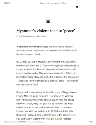 6/25/2018 Myanmar’s violent road to ‘peace’ – Tea Circle
https://teacircleoxford.com/2018/06/07/myanmars-violent-road-to-peace/ 1/33


Myanmar’s violent road to ‘peace’
BY TEACIRCLEOXFORD | JUNE 7, 2018
 Angshuman Choudhury analyses the recent bouts of rebel-
military violence in Myanmar and assesses their implications for
the peace process ahead.
On 21 May 2018, the Myanmar government announced that
the third edition of the 21 Century Panglong Conference (also
known as the Union Peace Conference) will be held in mid-
June instead of end of May as announced earlier. This is the
fourth time Naypyitaw has pushed the dates of the conference
– supposed to be organised on a biennial basis – since it was
last held in May 2017.
Despite a urry of activity in the talk rooms of Naypyitaw and
Chiang Mai, the stage for peace is largely set by violence
rather than an atmosphere of dialogue. In fact, the period
between January-May this year has so far been the most
violent quarter in years with more than two dozen overt
instances of violence and close to 20,000 new Internally
Displaced Persons (IDPs) reported across the country. May
was particularly violent with multiple clashes reported
st
[1]
 