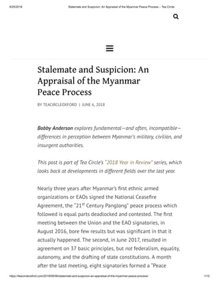 6/25/2018 Stalemate and Suspicion: An Appraisal of the Myanmar Peace Process – Tea Circle
https://teacircleoxford.com/2018/06/06/stalemate-and-suspicion-an-appraisal-of-the-myanmar-peace-process/ 1/15


Stalemate and Suspicion: An
Appraisal of the Myanmar
Peace Process
BY TEACIRCLEOXFORD | JUNE 6, 2018
Bobby Anderson explores fundamental—and often, incompatible—
differences in perception between Myanmar’s military, civilian, and
insurgent authorities.
This post is part of Tea Circle’s “2018 Year in Review” series, which
looks back at developments in different elds over the last year.
Nearly three years after Myanmar’s rst ethnic armed
organizations or EAOs signed the National Cease re
Agreement, the “21 Century Panglong” peace process which
followed is equal parts deadlocked and contested. The rst
meeting between the Union and the EAO signatories, in
August 2016, bore few results but was signi cant in that it
actually happened. The second, in June 2017, resulted in
agreement on 37 basic principles, but not federalism, equality,
autonomy, and the drafting of state constitutions. A month
after the last meeting, eight signatories formed a “Peace
st
 
