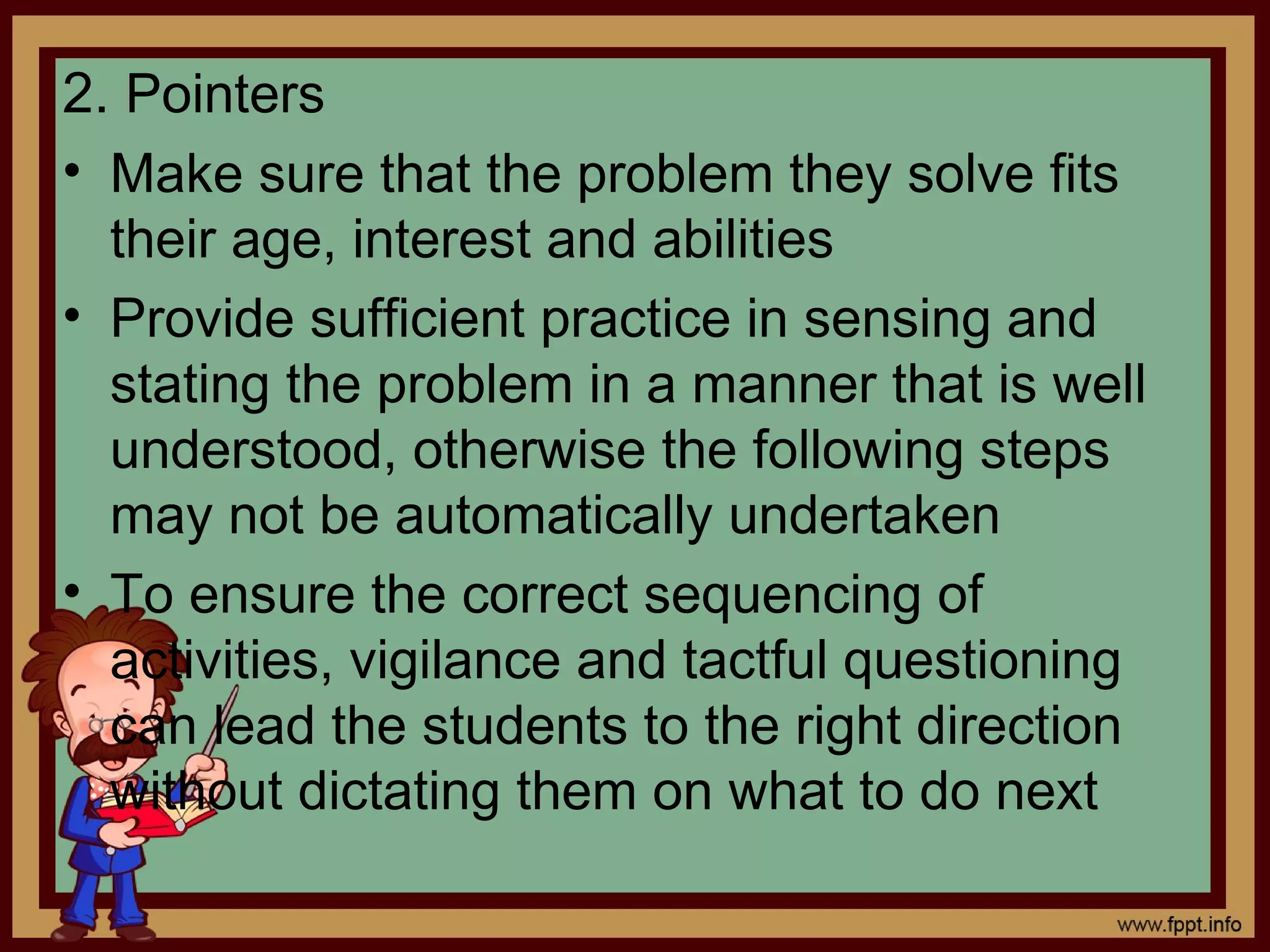 2. Pointers
• Make sure that the problem they solve fits
their age, interest and abilities
• Provide sufficient practice in sensing and
stating the problem in a manner that is well
understood, otherwise the following steps
may not be automatically undertaken
• To ensure the correct sequencing of
activities, vigilance and tactful questioning
can lead the students to the right direction
without dictating them on what to do next
 