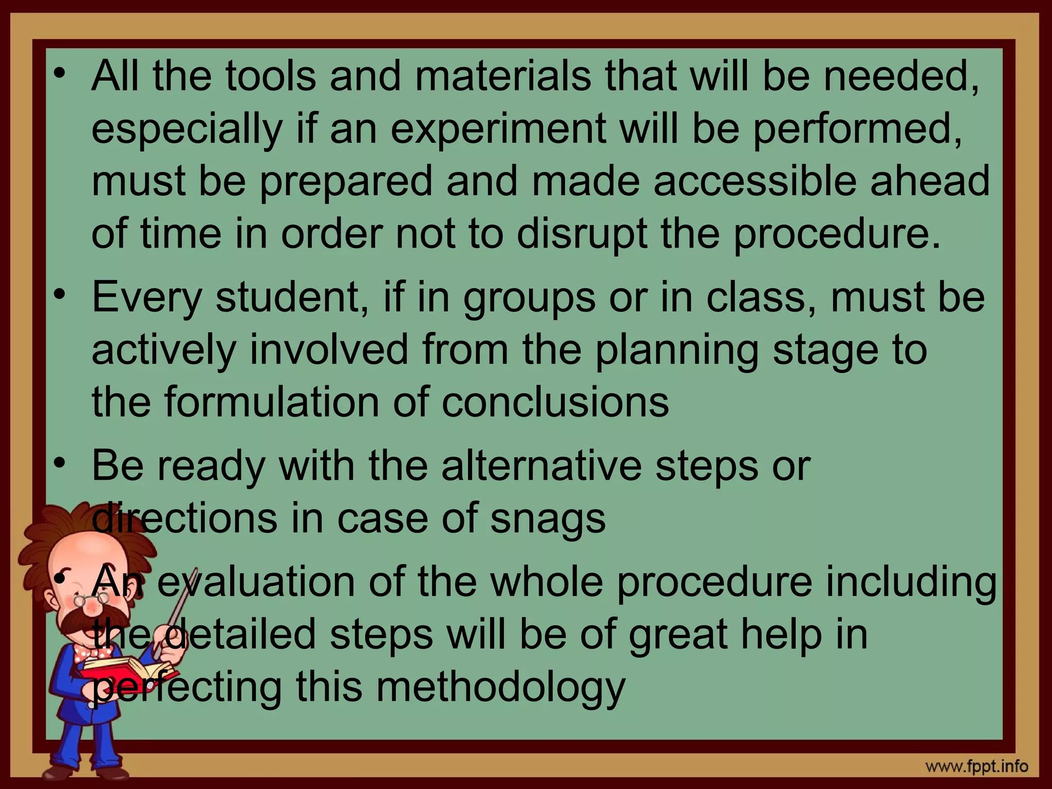 • All the tools and materials that will be needed,
especially if an experiment will be performed,
must be prepared and made accessible ahead
of time in order not to disrupt the procedure.
• Every student, if in groups or in class, must be
actively involved from the planning stage to
the formulation of conclusions
• Be ready with the alternative steps or
directions in case of snags
• An evaluation of the whole procedure including
the detailed steps will be of great help in
perfecting this methodology
 