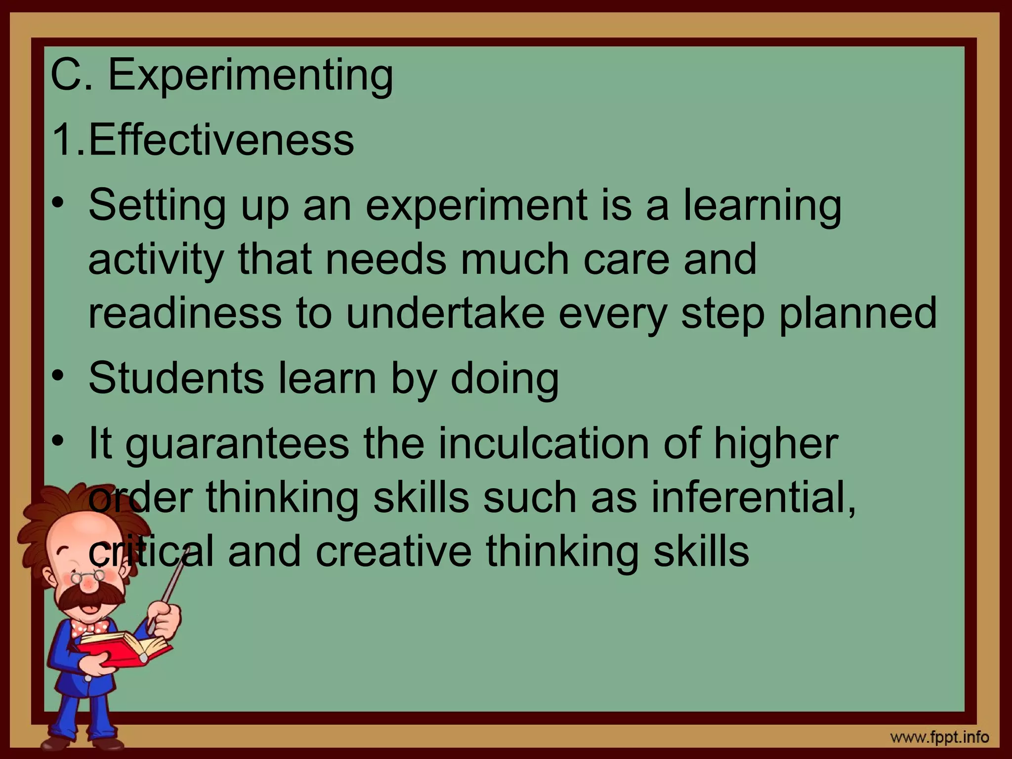 C. Experimenting
1.Effectiveness
• Setting up an experiment is a learning
activity that needs much care and
readiness to undertake every step planned
• Students learn by doing
• It guarantees the inculcation of higher
order thinking skills such as inferential,
critical and creative thinking skills
 