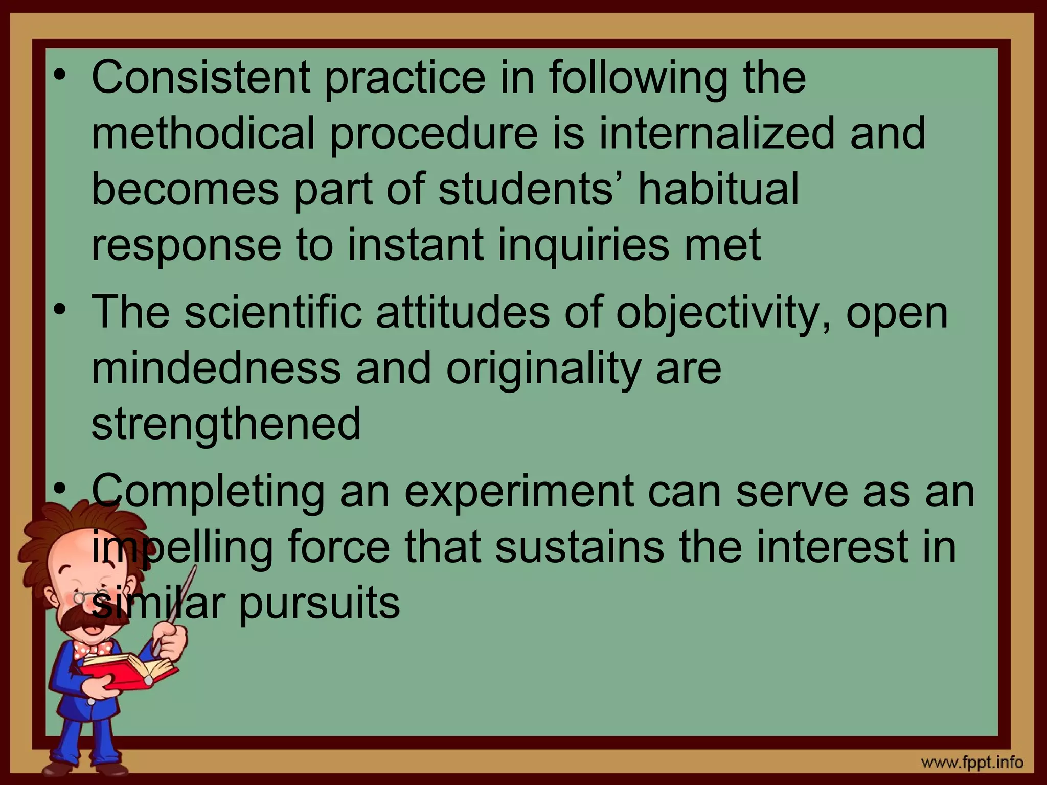 • Consistent practice in following the
methodical procedure is internalized and
becomes part of students’ habitual
response to instant inquiries met
• The scientific attitudes of objectivity, open
mindedness and originality are
strengthened
• Completing an experiment can serve as an
impelling force that sustains the interest in
similar pursuits
 