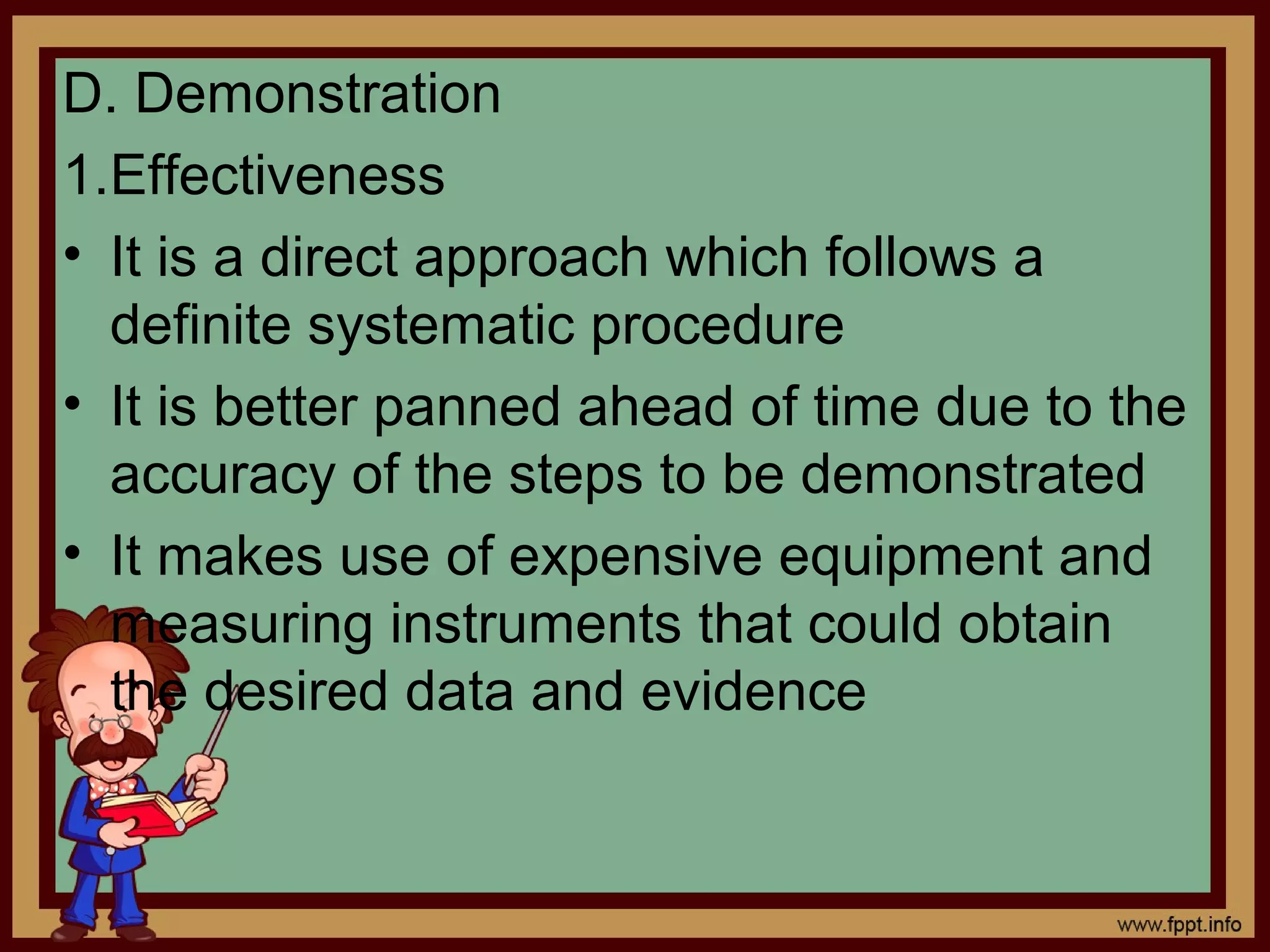 D. Demonstration
1.Effectiveness
• It is a direct approach which follows a
definite systematic procedure
• It is better panned ahead of time due to the
accuracy of the steps to be demonstrated
• It makes use of expensive equipment and
measuring instruments that could obtain
the desired data and evidence
 