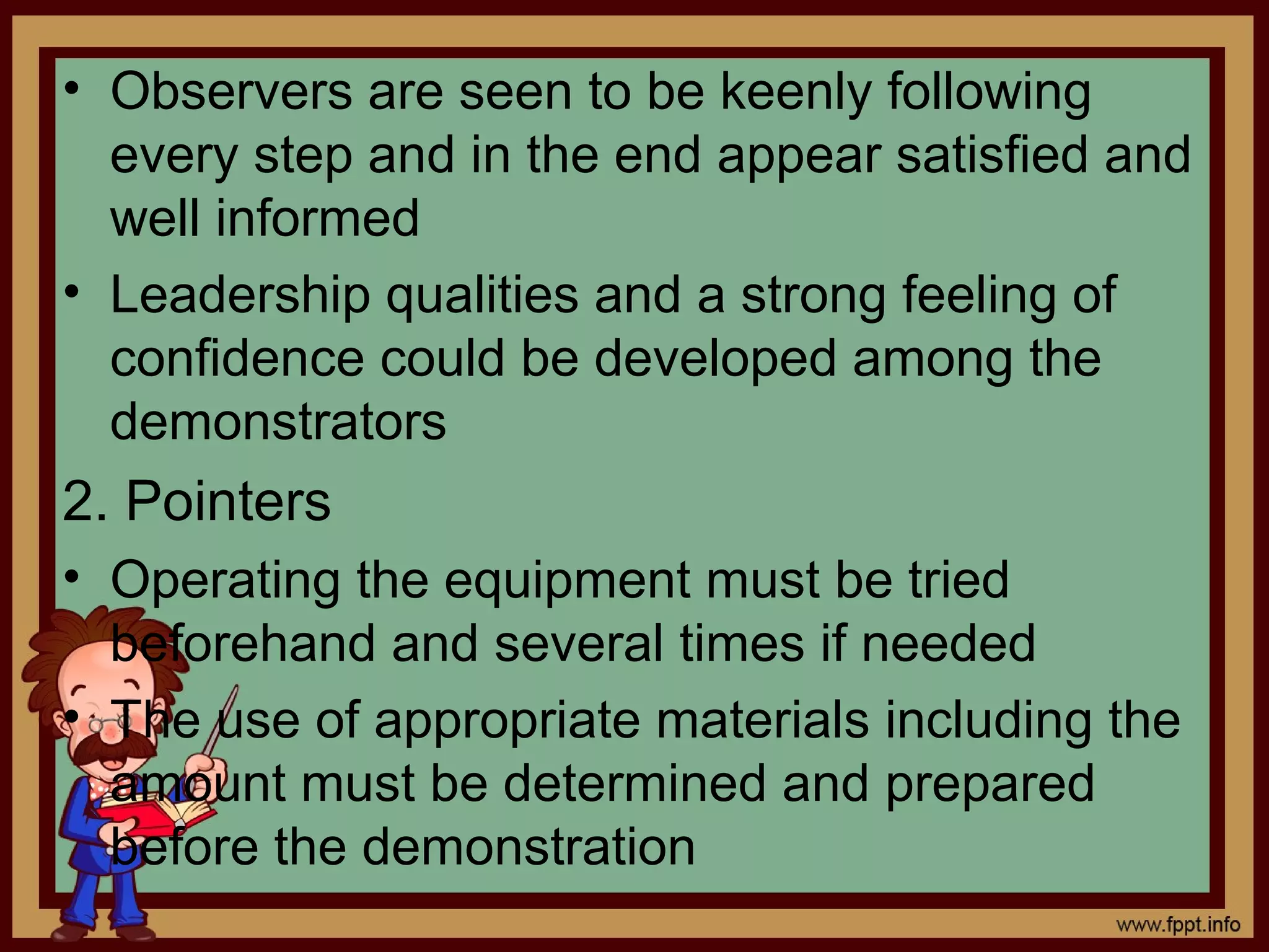 • Observers are seen to be keenly following
every step and in the end appear satisfied and
well informed
• Leadership qualities and a strong feeling of
confidence could be developed among the
demonstrators
2. Pointers
• Operating the equipment must be tried
beforehand and several times if needed
• The use of appropriate materials including the
amount must be determined and prepared
before the demonstration
 