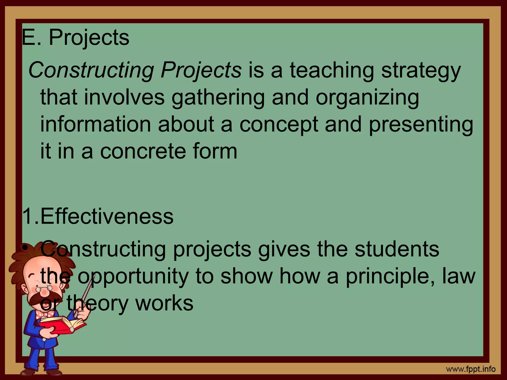 E. Projects
Constructing Projects is a teaching strategy
that involves gathering and organizing
information about a concept and presenting
it in a concrete form
1.Effectiveness
• Constructing projects gives the students
the opportunity to show how a principle, law
or theory works
 