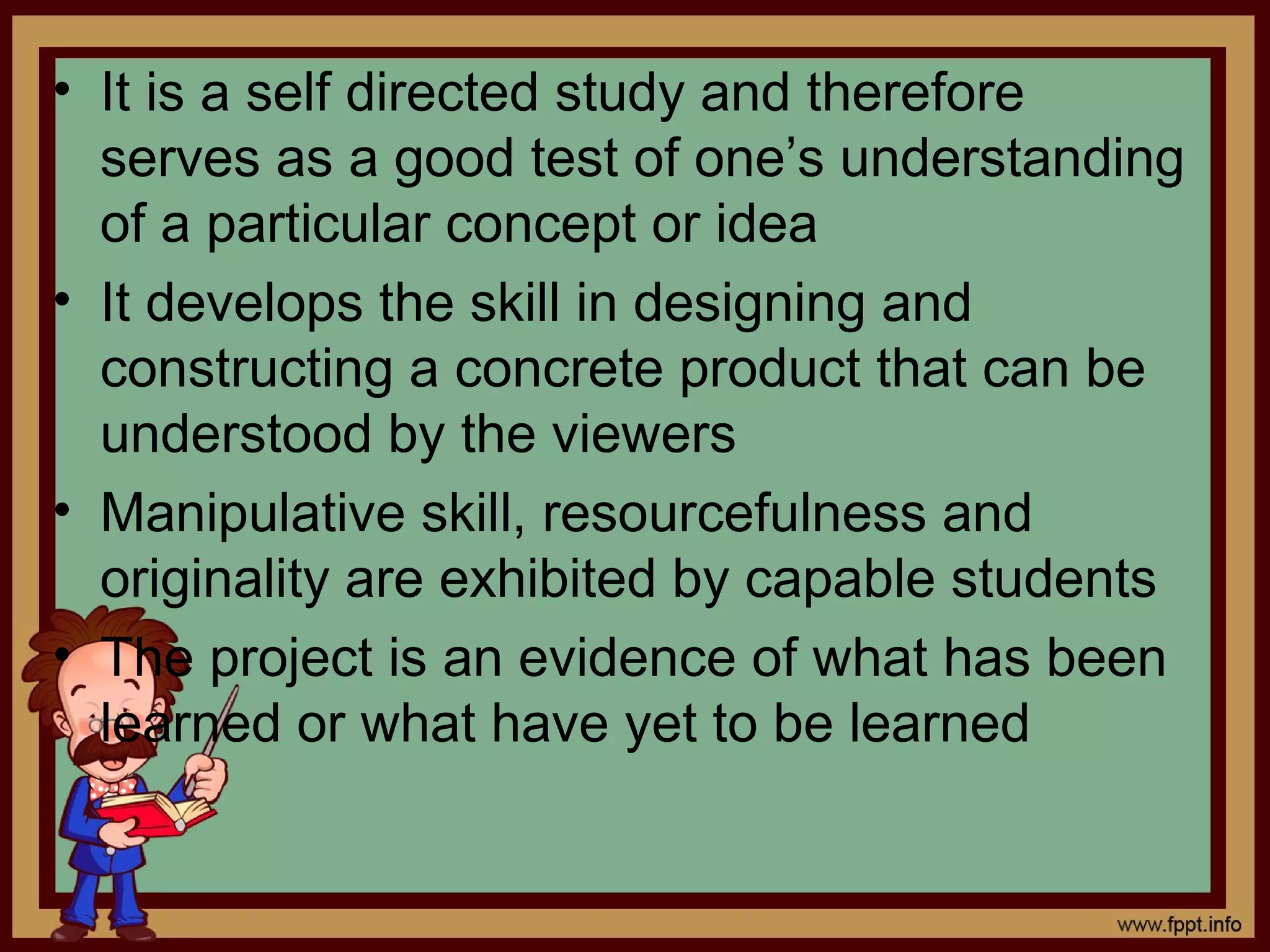 • It is a self directed study and therefore
serves as a good test of one’s understanding
of a particular concept or idea
• It develops the skill in designing and
constructing a concrete product that can be
understood by the viewers
• Manipulative skill, resourcefulness and
originality are exhibited by capable students
• The project is an evidence of what has been
learned or what have yet to be learned
 
