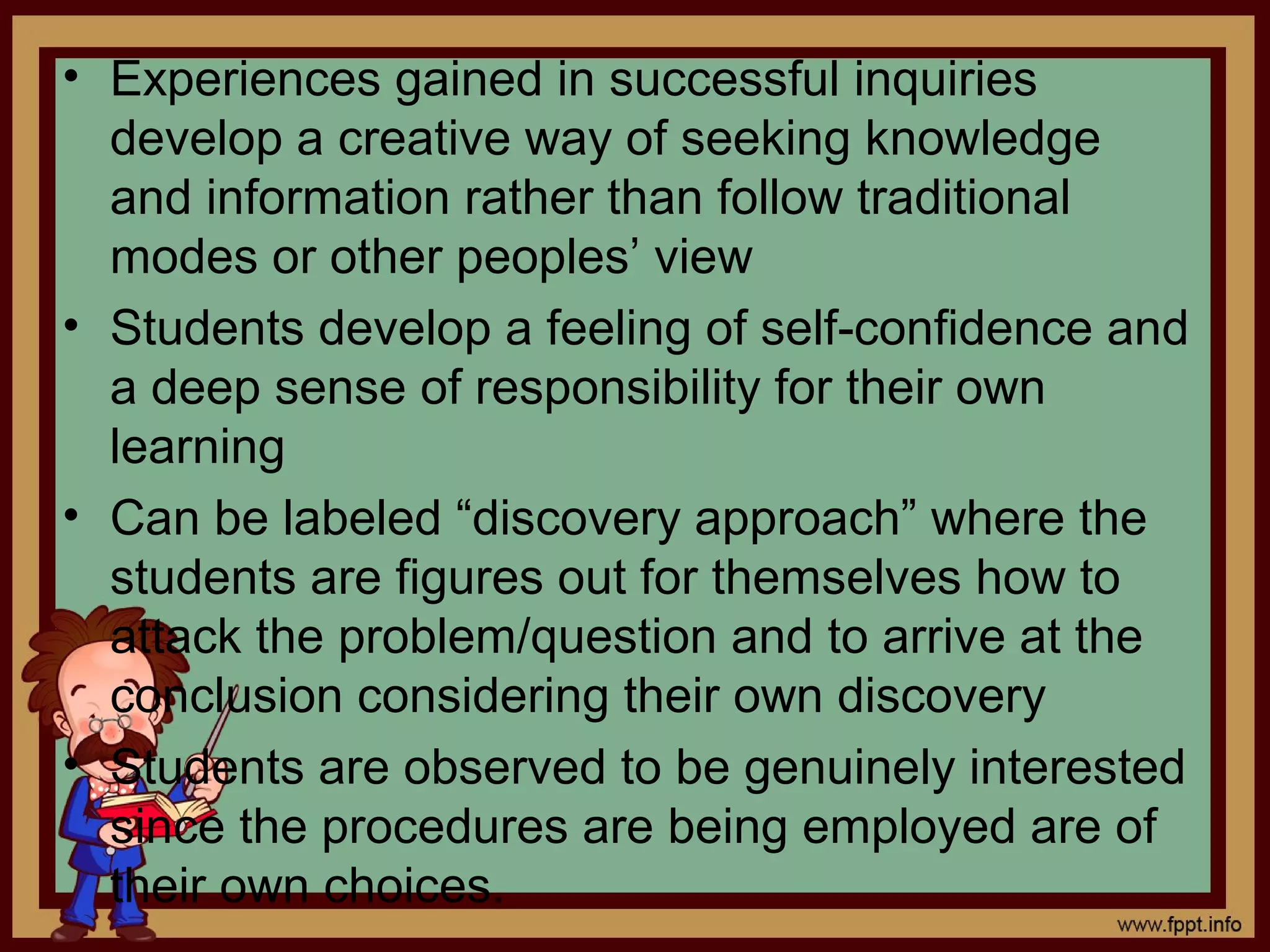 • Experiences gained in successful inquiries
develop a creative way of seeking knowledge
and information rather than follow traditional
modes or other peoples’ view
• Students develop a feeling of self-confidence and
a deep sense of responsibility for their own
learning
• Can be labeled “discovery approach” where the
students are figures out for themselves how to
attack the problem/question and to arrive at the
conclusion considering their own discovery
• Students are observed to be genuinely interested
since the procedures are being employed are of
their own choices.
 