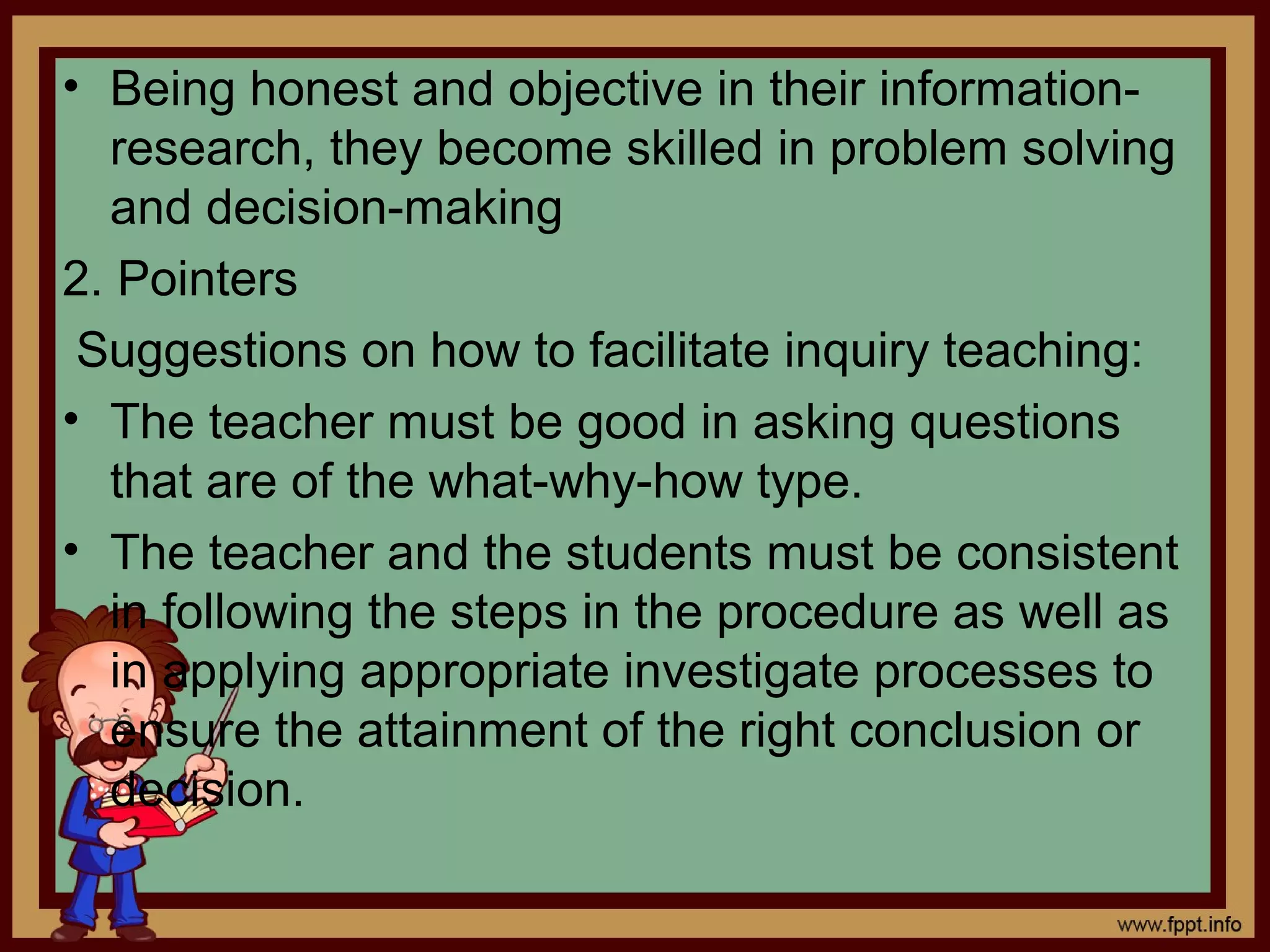 • Being honest and objective in their information-
research, they become skilled in problem solving
and decision-making
2. Pointers
Suggestions on how to facilitate inquiry teaching:
• The teacher must be good in asking questions
that are of the what-why-how type.
• The teacher and the students must be consistent
in following the steps in the procedure as well as
in applying appropriate investigate processes to
ensure the attainment of the right conclusion or
decision.
 
