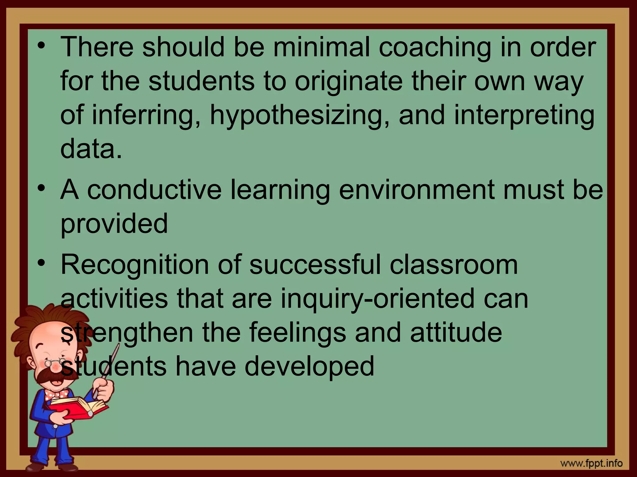 • There should be minimal coaching in order
for the students to originate their own way
of inferring, hypothesizing, and interpreting
data.
• A conductive learning environment must be
provided
• Recognition of successful classroom
activities that are inquiry-oriented can
strengthen the feelings and attitude
students have developed
 