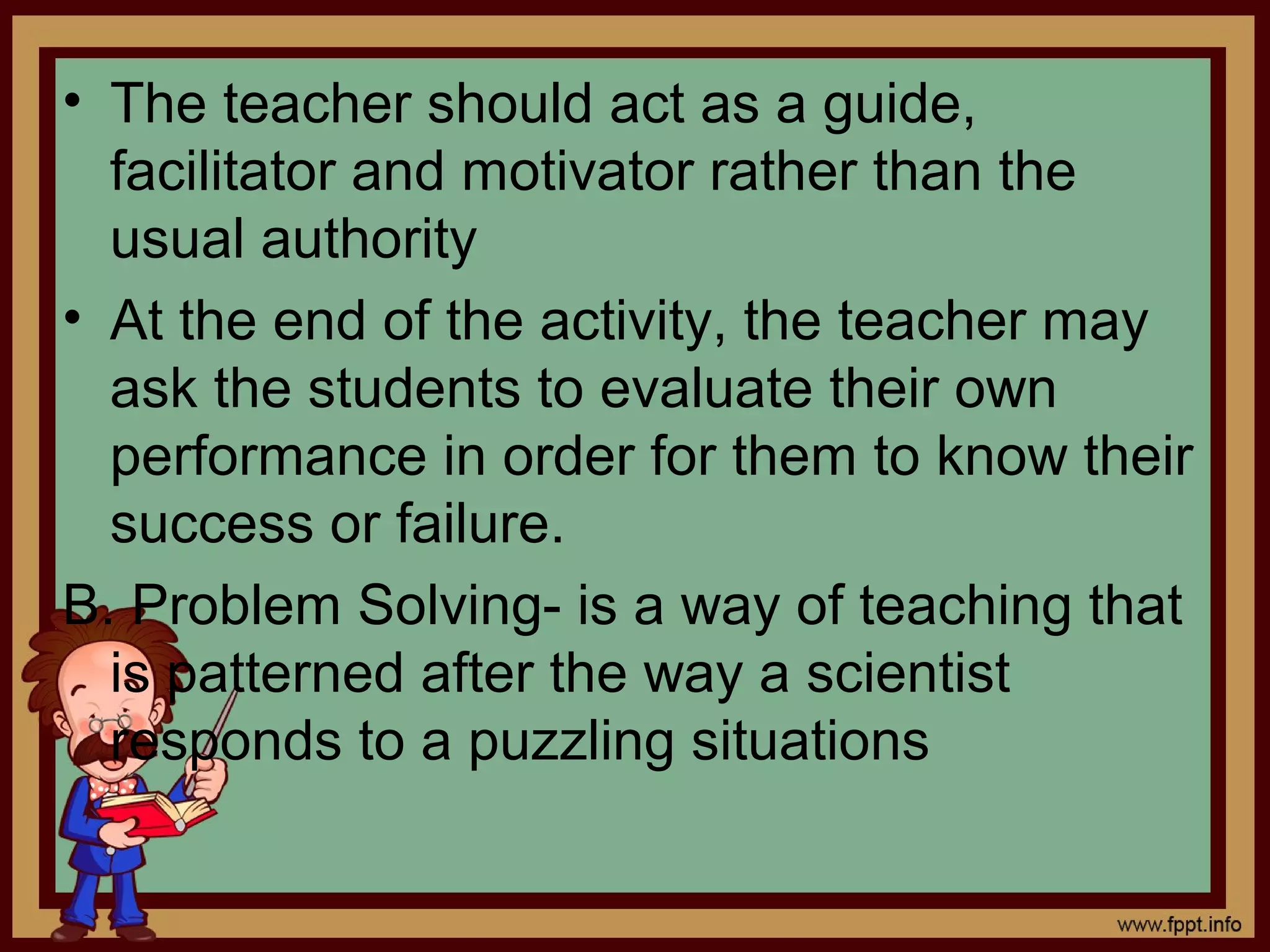 • The teacher should act as a guide,
facilitator and motivator rather than the
usual authority
• At the end of the activity, the teacher may
ask the students to evaluate their own
performance in order for them to know their
success or failure.
B. Problem Solving- is a way of teaching that
is patterned after the way a scientist
responds to a puzzling situations
 
