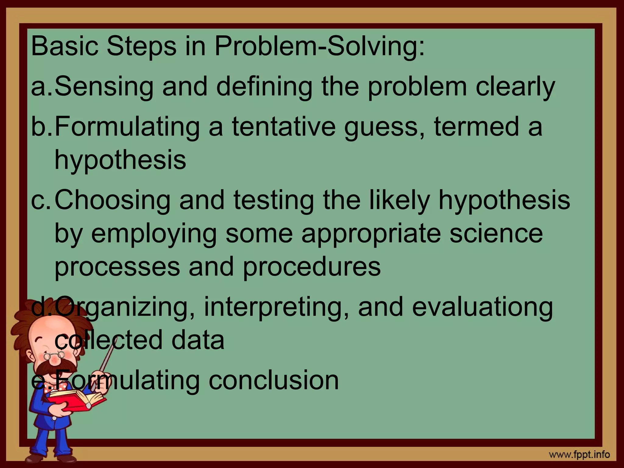 Basic Steps in Problem-Solving:
a.Sensing and defining the problem clearly
b.Formulating a tentative guess, termed a
hypothesis
c.Choosing and testing the likely hypothesis
by employing some appropriate science
processes and procedures
d.Organizing, interpreting, and evaluationg
collected data
e.Formulating conclusion
 