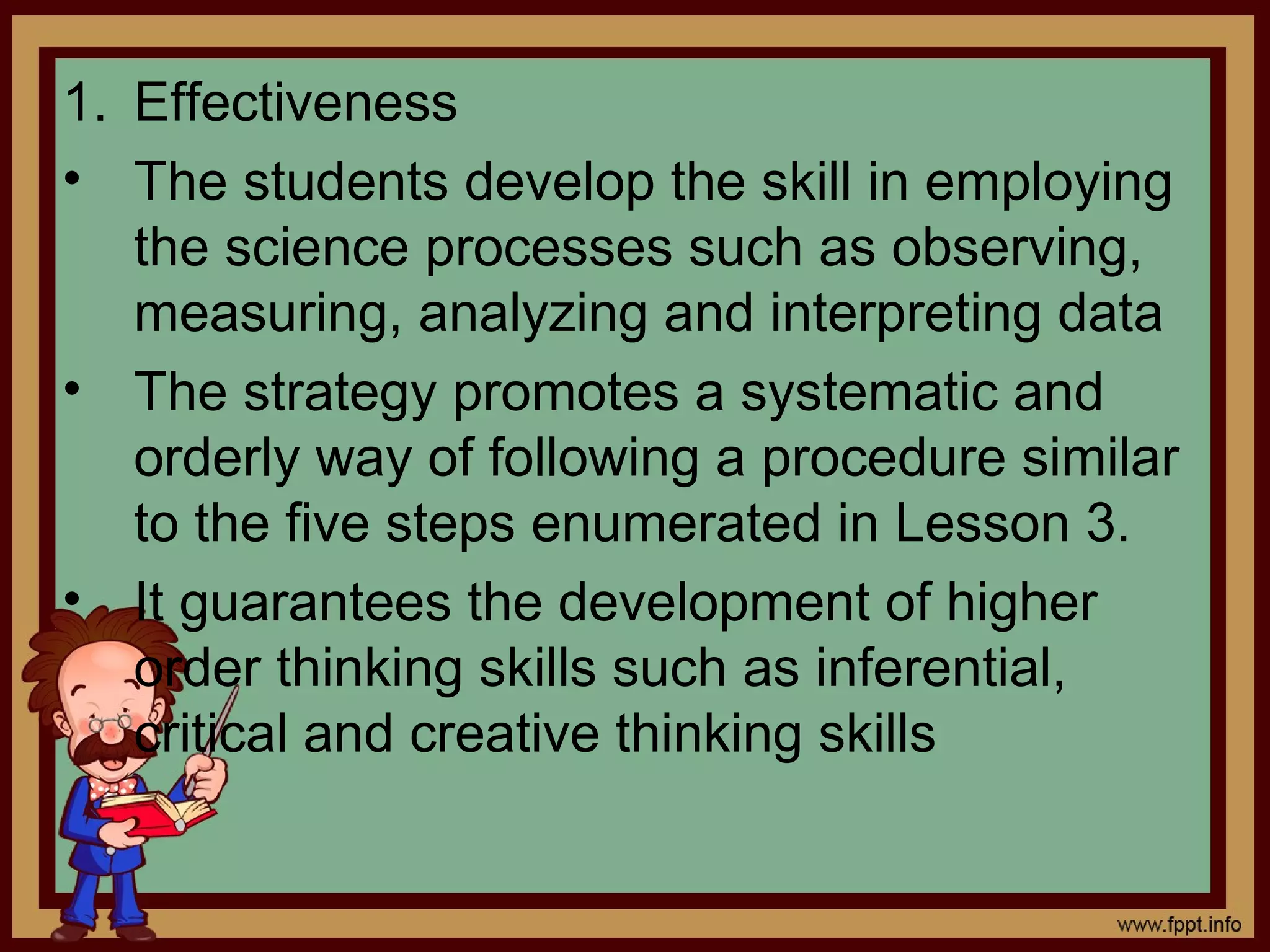 1. Effectiveness
• The students develop the skill in employing
the science processes such as observing,
measuring, analyzing and interpreting data
• The strategy promotes a systematic and
orderly way of following a procedure similar
to the five steps enumerated in Lesson 3.
• It guarantees the development of higher
order thinking skills such as inferential,
critical and creative thinking skills
 