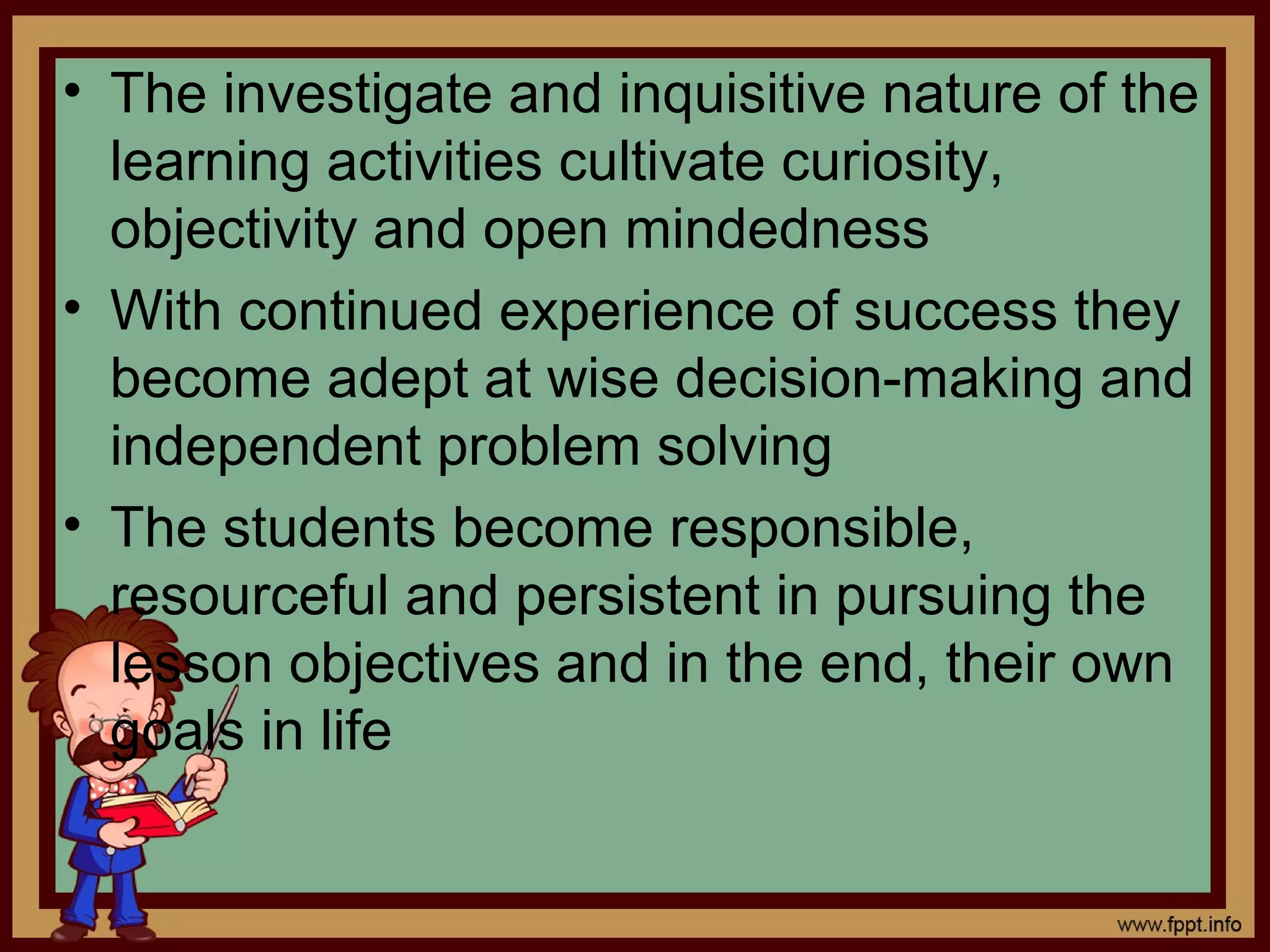 • The investigate and inquisitive nature of the
learning activities cultivate curiosity,
objectivity and open mindedness
• With continued experience of success they
become adept at wise decision-making and
independent problem solving
• The students become responsible,
resourceful and persistent in pursuing the
lesson objectives and in the end, their own
goals in life
 