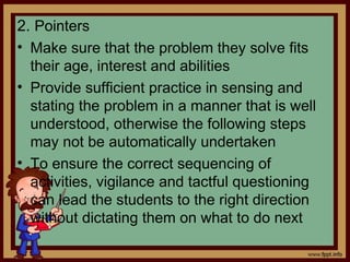 2. Pointers
• Make sure that the problem they solve fits
their age, interest and abilities
• Provide sufficient practice in sensing and
stating the problem in a manner that is well
understood, otherwise the following steps
may not be automatically undertaken
• To ensure the correct sequencing of
activities, vigilance and tactful questioning
can lead the students to the right direction
without dictating them on what to do next
 