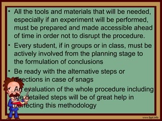 • All the tools and materials that will be needed,
especially if an experiment will be performed,
must be prepared and made accessible ahead
of time in order not to disrupt the procedure.
• Every student, if in groups or in class, must be
actively involved from the planning stage to
the formulation of conclusions
• Be ready with the alternative steps or
directions in case of snags
• An evaluation of the whole procedure including
the detailed steps will be of great help in
perfecting this methodology
 
