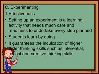 C. Experimenting
1.Effectiveness
• Setting up an experiment is a learning
activity that needs much care and
readiness to undertake every step planned
• Students learn by doing
• It guarantees the inculcation of higher
order thinking skills such as inferential,
critical and creative thinking skills
 