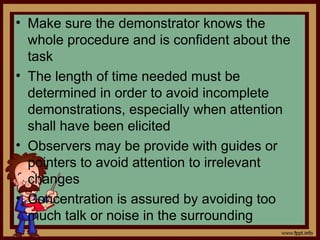 • Make sure the demonstrator knows the
whole procedure and is confident about the
task
• The length of time needed must be
determined in order to avoid incomplete
demonstrations, especially when attention
shall have been elicited
• Observers may be provide with guides or
pointers to avoid attention to irrelevant
changes
• Concentration is assured by avoiding too
much talk or noise in the surrounding
 