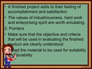 • A finished project adds to their feeling of
accomplishment and satisfaction
• The values of industriousness, hard work
and enterprising spirit are worth emulating.
2. Pointers
• Make sure that the objective and criteria
that will be used in evaluating the finished
product are clearly understood
• Select the material to be used for suitability
and durability
 