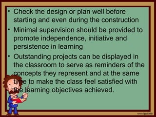 • Check the design or plan well before
starting and even during the construction
• Minimal supervision should be provided to
promote independence, initiative and
persistence in learning
• Outstanding projects can be displayed in
the classroom to serve as reminders of the
concepts they represent and at the same
time to make the class feel satisfied with
the learning objectives achieved.
 