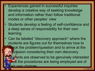 • Experiences gained in successful inquiries
develop a creative way of seeking knowledge
and information rather than follow traditional
modes or other peoples’ view
• Students develop a feeling of self-confidence and
a deep sense of responsibility for their own
learning
• Can be labeled “discovery approach” where the
students are figures out for themselves how to
attack the problem/question and to arrive at the
conclusion considering their own discovery
• Students are observed to be genuinely interested
since the procedures are being employed are of
their own choices.
 