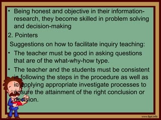 • Being honest and objective in their information-
research, they become skilled in problem solving
and decision-making
2. Pointers
Suggestions on how to facilitate inquiry teaching:
• The teacher must be good in asking questions
that are of the what-why-how type.
• The teacher and the students must be consistent
in following the steps in the procedure as well as
in applying appropriate investigate processes to
ensure the attainment of the right conclusion or
decision.
 