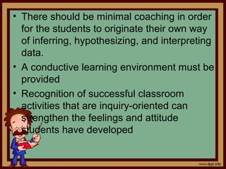 • There should be minimal coaching in order
for the students to originate their own way
of inferring, hypothesizing, and interpreting
data.
• A conductive learning environment must be
provided
• Recognition of successful classroom
activities that are inquiry-oriented can
strengthen the feelings and attitude
students have developed
 