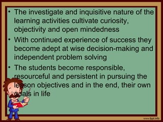 • The investigate and inquisitive nature of the
learning activities cultivate curiosity,
objectivity and open mindedness
• With continued experience of success they
become adept at wise decision-making and
independent problem solving
• The students become responsible,
resourceful and persistent in pursuing the
lesson objectives and in the end, their own
goals in life
 