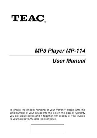 ®




                     MP3 Player MP-114
                                     User Manual




To ensure the smooth handling of your warranty please write the
serial number of your device into the box. In the case of warranty
you are expected to send it together with a copy of your invoice
to your nearest TEAC sales representative.
 