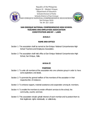 Republic of the Philippines
Region VI – Western Visayas
Department of Education
Schools Division of Iloilo
Schools District of San Enrique
SAN ENRIQUE NATIONAL COMPREHENSIVE HIGH SCHOOL
San Enrique, Iloilo
Tel. No
. 323 -2220
SAN ENRIQUE NATIONAL COMPREHENSIVE HIGH SCHOOL
TEACHERS AND EMPLOYEES ASSOCIATION
CONSTITUTION AND BY – LAWS
Article I
NAME AND OFFICE
Section 1: The association shall be named as San Enrique National Comprehensive High
School Teachers and Employees Association.
Section 2: The association shall hold office at San Enrique National Comprehensive High
School, San Enrique, Iloilo.
Article II
PURPOSE
Section 1: To unite all members of the association into one cohesive group in order to have
some aspirations and ideals.
Section 2: To promote the general welfare of the members of the asociation in their
respective line of endeavor.
Section 3: To enhance rapport, material assistance and cooperation among its members.
Section 4: To enable the members to render effecient services to the school, the
community, country and God.
Section 5: This association should uphold interest of each member and to protect them to
their legitimate rights individually or collectively.
 