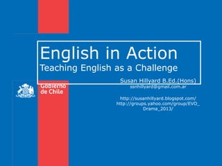 English in Action
Teaching English as a Challenge

Susan Hillyard B.Ed.(Hons)
ssnhillyard@gmail.com.ar

http://susanhillyard.blogspot.com/
http://groups.yahoo.com/group/EVO_
Drama_2013/

 
