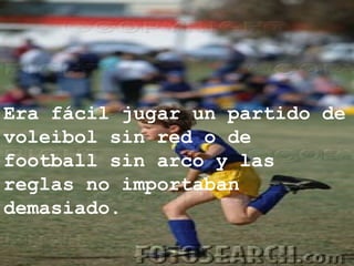 Era fácil jugar un partido de voleibol sin red o de football sin arco y las reglas no importaban demasiado. 