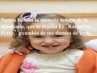 Nunca faltaba la moneda debajo de la almohada, que te dejaba El "Ratoncito Perez" a cambio de tus dientes de leche. 