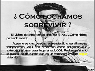 ¿ Cómo logramos sobrevivir ? Si viviste de chico en los años 60, o 70... ¿Cómo hiciste para sobrevivir?. Acaso eres una persona sobrenatural, o sencillamente todopoderosa. Aquí vas a ver las cosas peligrosas que tuvimos que pasar para llegar al siglo XXI. Realmente si uno lo piensa, se da cuenta que es un verdadero milagro  seguir  viviendo. 