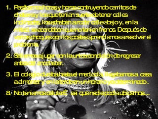 Pasábamos horas y horas contruyendo carritos de chatarra y los que tenian suerte de tener calles inclinadas, los echaban a rodar calle abajo y, en la mitad, se acordaban que no tenían frenos. Después de varios choques con los postes aprendíamos a resolver el problema. Saliamos a jugar con la unica condición de regresar antes del anochecer. El colegio duraba hasta el mediodia, llegabamos a  casa a almorzar y en la tarde en un horario ya determinado . 8.  No teniamos celular… asi que nadie podia ubicarnos.... 
