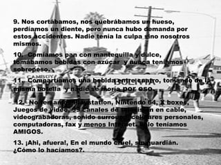 9. Nos cortábamos, nos quebrábamos un hueso, perdíamos un diente, pero nunca hubo demanda por estos accidentes. Nadie tenía la culpa sino nosotros mismos. 10.  Comíamos pan con mantequilla y dulce, tomábamos bebidas con azúcar  y nunca teníamos sobrepeso. 11.  Compartíamos una bebida entre cuatro, tomando de la misma botella  y nadie se moría  por eso. 12.  No teníamos Playstation, Nintendo 64, X boxes, Juegos de video, 99 canales de televisión en cable, videograbadoras, sonido surround, celulares personales, computadoras, fax y menos Internet. Solo teníamos AMIGOS. 13. ¡Ahi, afuera!, En el mundo cruel, sin guardián. ¿Cómo lo hacíamos?. 