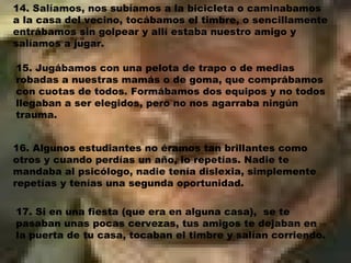 14. Salíamos, nos subíamos a la bicicleta o caminabamos a la casa del vecino, tocábamos el timbre, o sencillamente entrábamos sin golpear y allí estaba nuestro amigo y salíamos a jugar. 15. Jugábamos con una pelota de trapo o de medias robadas a nuestras mamás o de goma, que comprábamos con cuotas de todos. Formábamos dos equipos y no todos llegaban a ser elegidos, pero no nos agarraba ningún trauma.  16. Algunos estudiantes no éramos tan brillantes como otros y cuando perdías un año, lo repetías. Nadie te mandaba al psicólogo, nadie tenía dislexia, simplemente repetías y tenías una segunda oportunidad. 17. Si en una fiesta (que era en alguna casa),  se te pasaban unas pocas cervezas, tus amigos te dejaban en la puerta de tu casa, tocaban el timbre y salían corriendo. 
