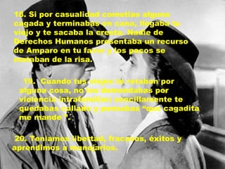 18. Si por casualidad cometias alguna cagada y terminabas en cana, llegaba tu viejo y te sacaba la cresta. Nadie de Derechos Humanos presentaba un recurso de Amparo en tu favor y los pacos se mataban de la risa. 19.  Cuando tus viejos te retaban por alguna cosa, no los demandabas por violencia intrafamiliar; sencillamente te quedabas callado y pensabas “que cagadita me mande´”. 20. Teníamos libertad, fracasos, éxitos y aprendimos a manejarlos. 