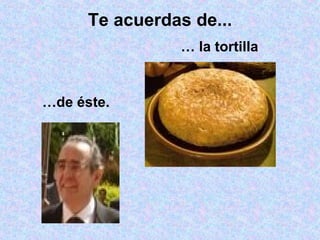 Te acuerdas de... …  la tortilla  … de éste. 