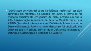 “Declaração de Montreal sobre Deficiência Intelectual” ter sido
aprovada em Montreal, no Canadá, em 2004, o termo só foi
mudado oficialmente em janeiro de 2007, ocasião em que a
AAMR (Associação Americana de Retardo Mental) muda para
AAIDD (Associação Americana em Deficiência Intelectual e do
Desenvolvimento). Porém, o novo Manual só foi publicado em
2010, na sua 11ª edição, com o título Deficiência Intelectual –
Definição, Classificação e Sistemas de Suporte.
 