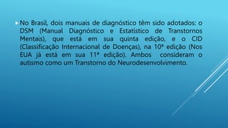 No Brasil, dois manuais de diagnóstico têm sido adotados: o
DSM (Manual Diagnóstico e Estatístico de Transtornos
Mentais), que está em sua quinta edição, e o CID
(Classificação Internacional de Doenças), na 10ª edição (Nos
EUA já está em sua 11ª edição). Ambos consideram o
autismo como um Transtorno do Neurodesenvolvimento.
 