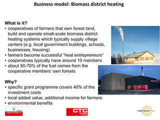 Business model: Biomass district heating
What is it?
• cooperatives of farmers that own forest land,
build and operate small-scale biomass district
heating systems which typically supply village
centers (e.g. local government buildings, schools,
businesses, housing)
• farmers become successful “heat entrepreneurs“
• cooperatives typically have around 10 members
• about 50-70% of the fuel comes from the
cooperative members’ own forests
Why?
• specific grant programme covers 40% of the
investment costs
• local added value, additional income for farmers
• environmental benefits
 