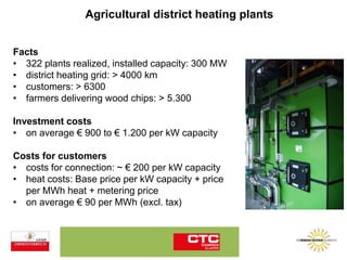Agricultural district heating plants
Facts
• 322 plants realized, installed capacity: 300 MW
• district heating grid: > 4000 km
• customers: > 6300
• farmers delivering wood chips: > 5.300
Investment costs
• on average € 900 to € 1.200 per kW capacity
Costs for customers
• costs for connection: ~ € 200 per kW capacity
• heat costs: Base price per kW capacity + price
per MWh heat + metering price
• on average € 90 per MWh (excl. tax)
 
