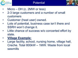 • Micro – DH (c. 2MW or less)
• 2-3 large customers and a number of small
customers
• Customer (heat user) owned.
• Lots of potential, business case isn’t there and
SSRH won’t change it.
• Little chance of success w/o concerted effort by
state.
• Village Example:
• Large facility, school, nursing home, village hall,
Creche. Total 800kW – 1MW. Waste from local
sawmills
Potential
 
