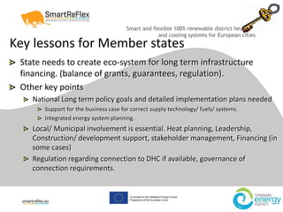 Smart and flexible 100% renewable district heating
and cooling systems for European cities
Key lessons for Member states
State needs to create eco-system for long term infrastructure
financing. (balance of grants, guarantees, regulation).
Other key points
National Long term policy goals and detailed implementation plans needed
Support for the business case for correct supply technology/ fuels/ systems.
Integrated energy system planning.
Local/ Municipal involvement is essential. Heat planning, Leadership,
Construction/ development support, stakeholder management, Financing (in
some cases)
Regulation regarding connection to DHC if available, governance of
connection requirements.
 