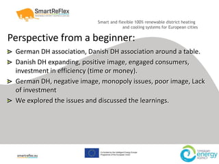 Smart and flexible 100% renewable district heating
and cooling systems for European cities
Perspective from a beginner:
German DH association, Danish DH association around a table.
Danish DH expanding, positive image, engaged consumers,
investment in efficiency (time or money).
German DH, negative image, monopoly issues, poor image, Lack
of investment
We explored the issues and discussed the learnings.
 