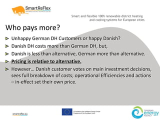 Smart and flexible 100% renewable district heating
and cooling systems for European cities
Who pays more?
Unhappy German DH Customers or happy Danish?
Danish DH costs more than German DH, but,
Danish is less than alternative, German more than alternative.
Pricing is relative to alternative.
However… Danish customer votes on main investment decisions,
sees full breakdown of costs; operational Efficiencies and actions
– in-effect set their own price.
 