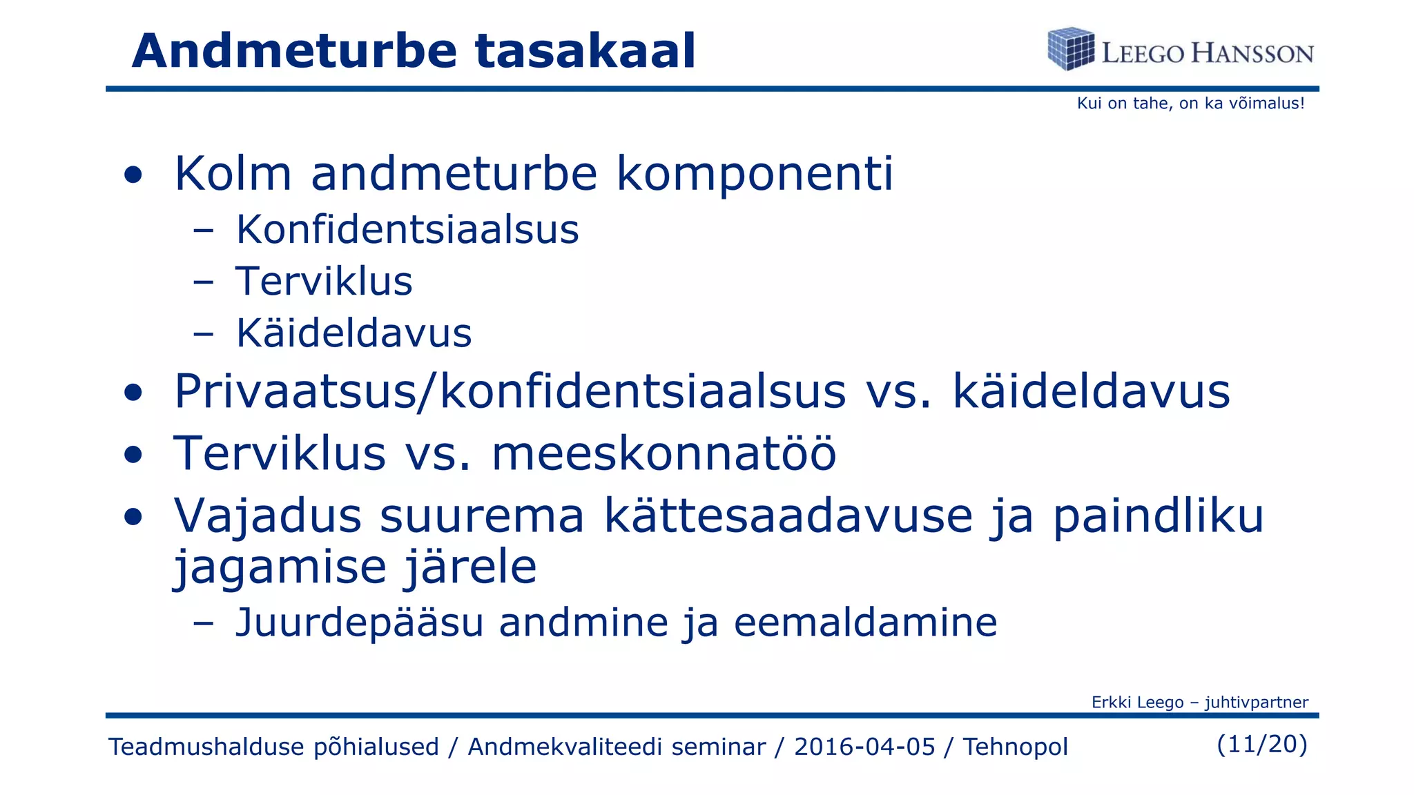 Kui on tahe, on ka võimalus!
Erkki Leego – juhtivpartner
(11/20)
Andmeturbe tasakaal
• Kolm andmeturbe komponenti
– Konfidentsiaalsus
– Terviklus
– Käideldavus
• Privaatsus/konfidentsiaalsus vs. käideldavus
• Terviklus vs. meeskonnatöö
• Vajadus suurema kättesaadavuse ja paindliku
jagamise järele
– Juurdepääsu andmine ja eemaldamine
Teadmushalduse põhialused / Andmekvaliteedi seminar / 2016-04-05 / Tehnopol
 
