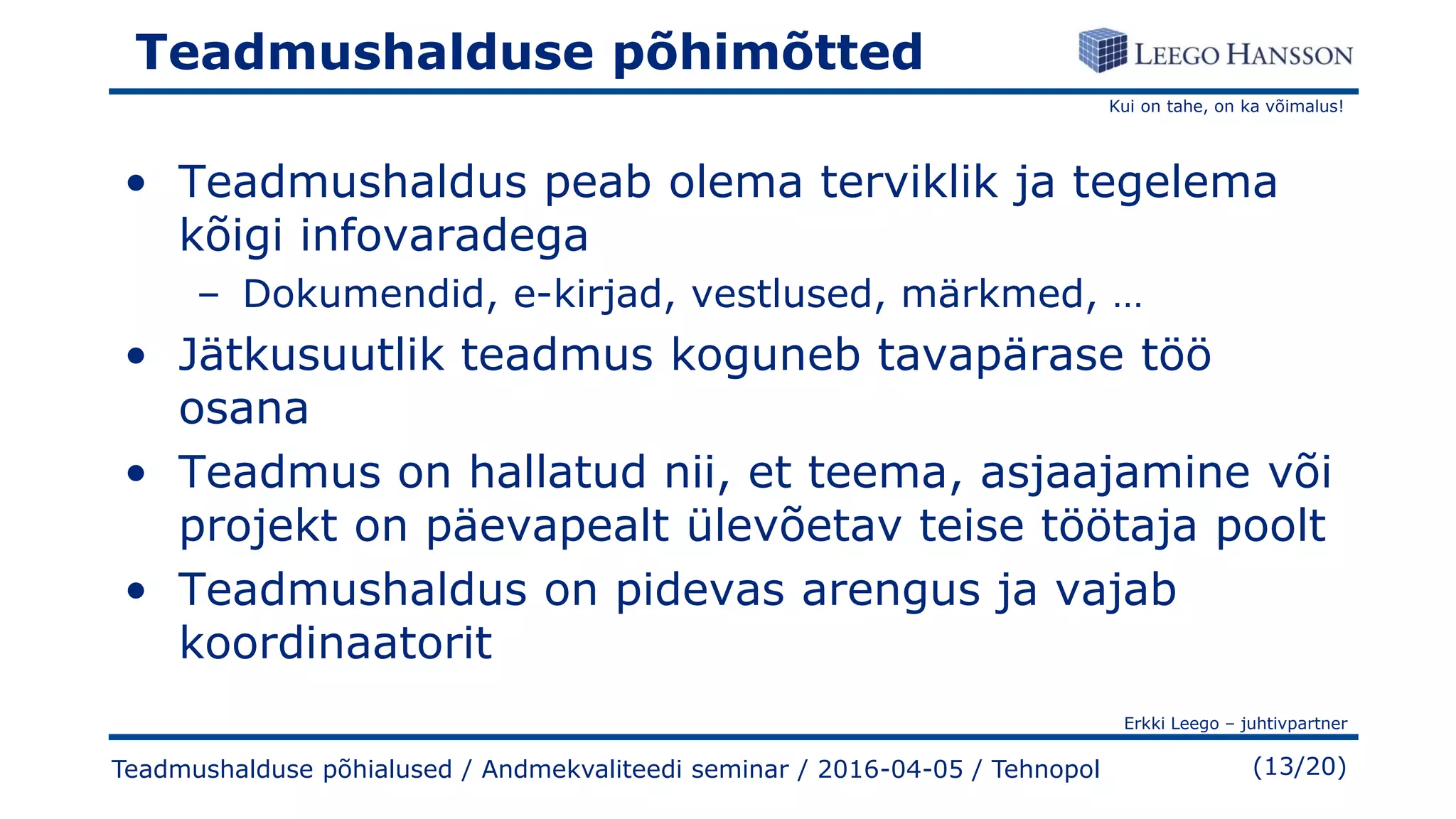 Kui on tahe, on ka võimalus!
Erkki Leego – juhtivpartner
(13/20)
Teadmushalduse põhimõtted
• Teadmushaldus peab olema terviklik ja tegelema
kõigi infovaradega
– Dokumendid, e-kirjad, vestlused, märkmed, …
• Jätkusuutlik teadmus koguneb tavapärase töö
osana
• Teadmus on hallatud nii, et teema, asjaajamine või
projekt on päevapealt ülevõetav teise töötaja poolt
• Teadmushaldus on pidevas arengus ja vajab
koordinaatorit
Teadmushalduse põhialused / Andmekvaliteedi seminar / 2016-04-05 / Tehnopol
 