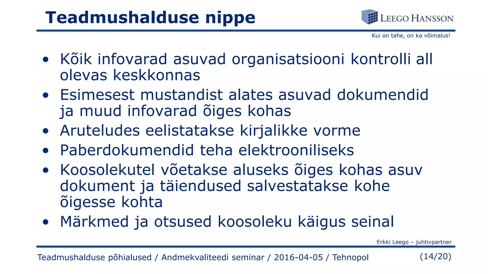 Kui on tahe, on ka võimalus!
Erkki Leego – juhtivpartner
(14/20)
Teadmushalduse nippe
• Kõik infovarad asuvad organisatsiooni kontrolli all
olevas keskkonnas
• Esimesest mustandist alates asuvad dokumendid
ja muud infovarad õiges kohas
• Aruteludes eelistatakse kirjalikke vorme
• Paberdokumendid teha elektrooniliseks
• Koosolekutel võetakse aluseks õiges kohas asuv
dokument ja täiendused salvestatakse kohe
õigesse kohta
• Märkmed ja otsused koosoleku käigus seinal
Teadmushalduse põhialused / Andmekvaliteedi seminar / 2016-04-05 / Tehnopol
 