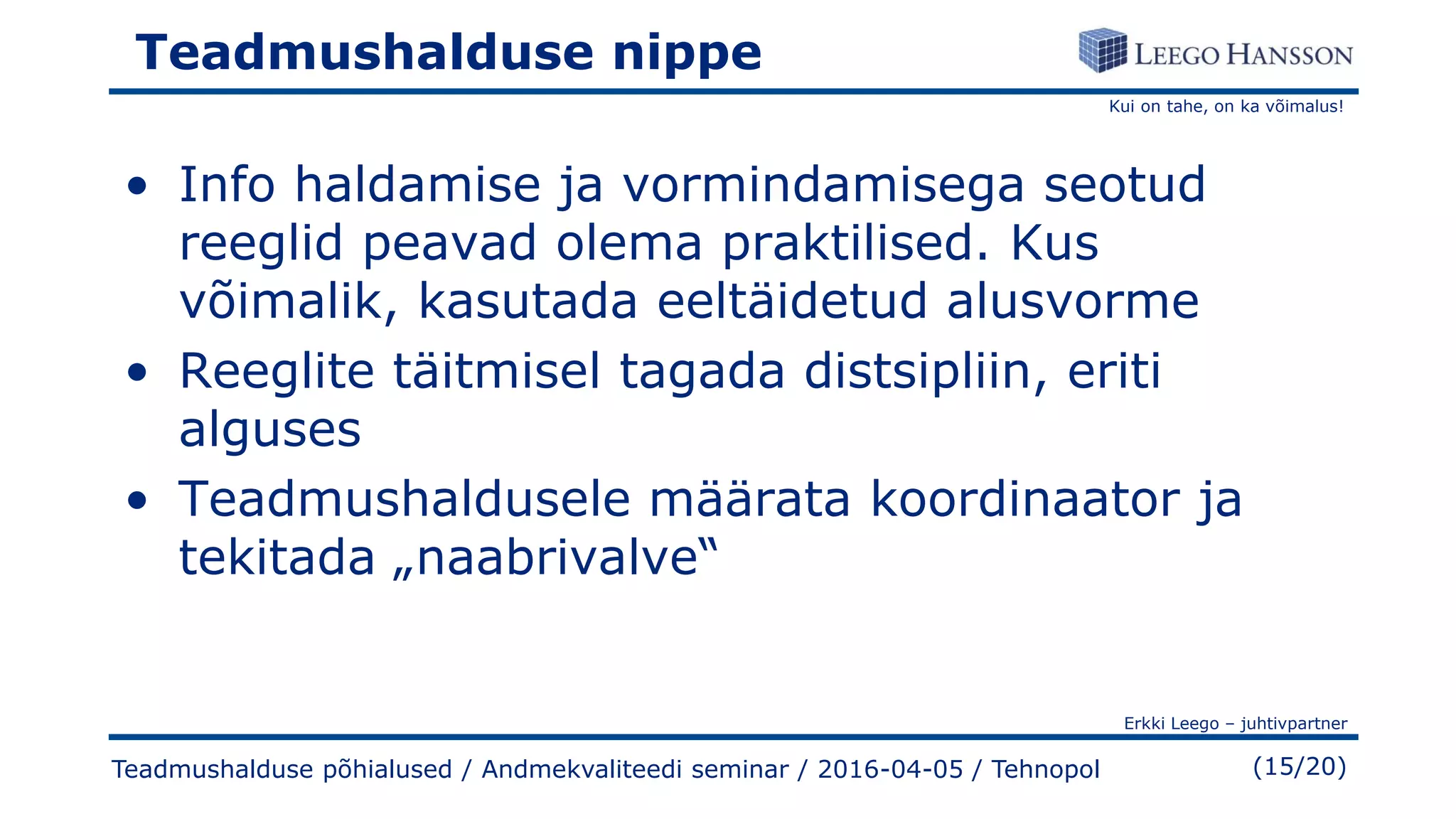 Kui on tahe, on ka võimalus!
Erkki Leego – juhtivpartner
(15/20)
Teadmushalduse nippe
• Info haldamise ja vormindamisega seotud
reeglid peavad olema praktilised. Kus
võimalik, kasutada eeltäidetud alusvorme
• Reeglite täitmisel tagada distsipliin, eriti
alguses
• Teadmushaldusele määrata koordinaator ja
tekitada „naabrivalve“
Teadmushalduse põhialused / Andmekvaliteedi seminar / 2016-04-05 / Tehnopol
 
